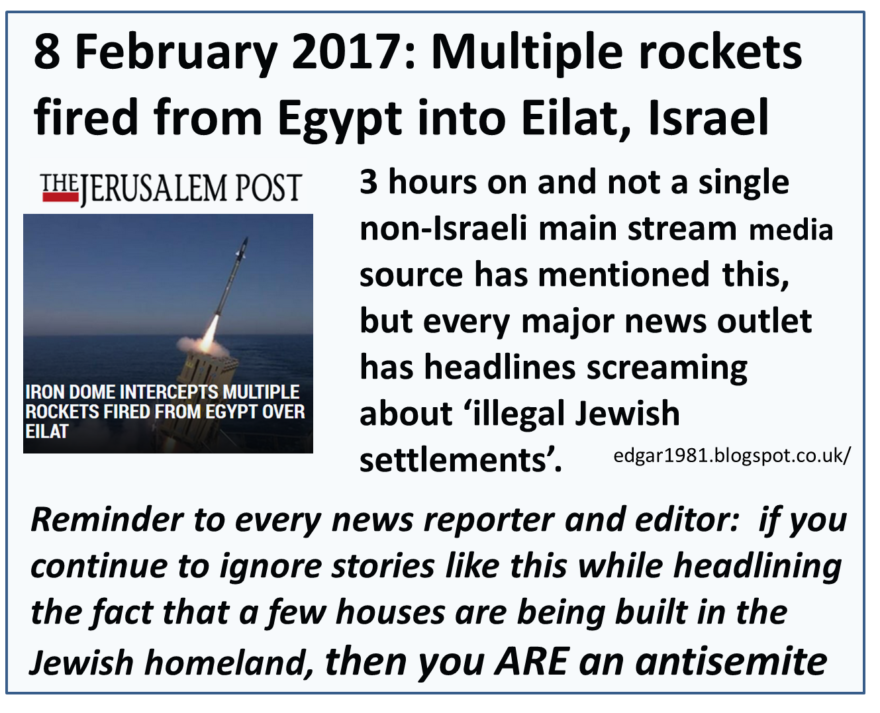 8 February 2017: Multiple rockets fired from Egypt into Eilat, Israel 3 hours on and not a single non-Israeli main stream media source has mentioned this, but every major news outlet has headlines screaming about " illegal Jewish aettlements ". Reminder to every news reporter and editor: if you continue to ignore stories like this while headlining the fact that a few houses are being built in the Jewish homeland, then your ARE an antisemite