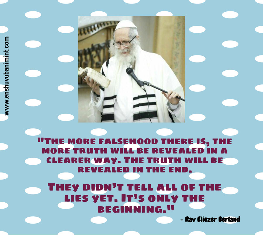 “The more falsehood there is, the more that the truth will be revealed in a clearer way. The truth will be revealed in the end. They didn’t tell all of the lies yet. It’s only the beginning…" Rav Eliezer Berland