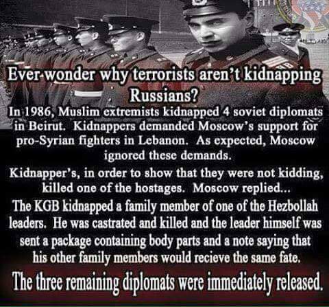 In 1986, Muslim extremists kidnapped 4 Soviet diplomats in Beirut. Kidnappers demanded Moscow's support for pro-syrian fighters in Levanon. As expected, Moscow ignored these demands. Kidnapper's, in order to show that they were not kidding, killed one of the hostages. Moscow replied.. The KGB kidnapped a family member of one of the Hezbollah leaders. He was castrated and killed and the leader himself was sent a package containing body parts and a note saying that his other family members would recieve the same fate. The three remaining diplomats were immediately released.