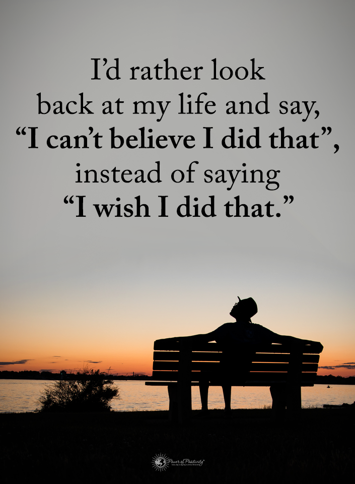 I would rather look back at my life and say, "I can't believe I did that", instead of saying I wish I did that."