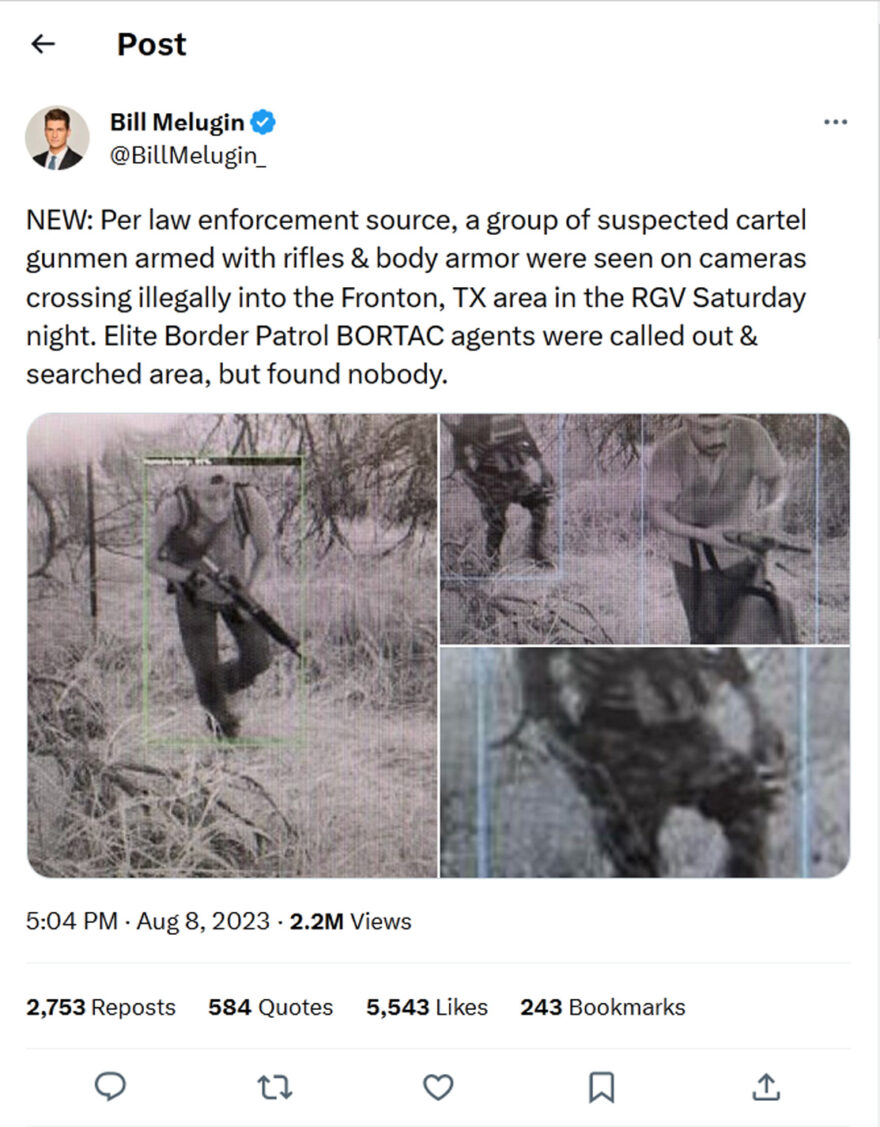 Bill Melugin-tweet-8August2023-NEW: Per law enforcement source, a group of suspected cartel gunmen armed with rifles & body armor were seen on cameras crossing illegally into the Fronton, TX area in the RGV Saturday night. Elite Border Patrol BORTAC agents were called out & searched area, but found nobody.
