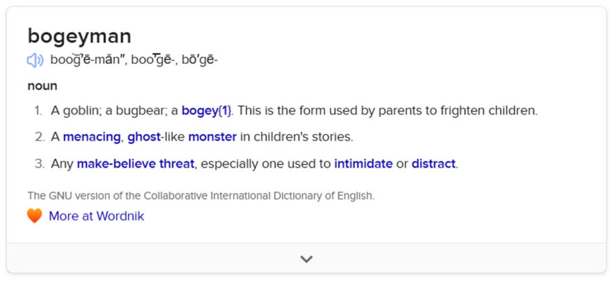 bogeyman boo͝g′ē-măn″, boo͞′gē-, bō′gē- noun 1.A goblin; a bugbear; a bogey{1}. This is the form used by parents to frighten children. 2.A menacing, ghost-like monster in children's stories. 3.Any make-believe threat, especially one used to intimidate or distract. The GNU version of the Collaborative International Dictionary of English.