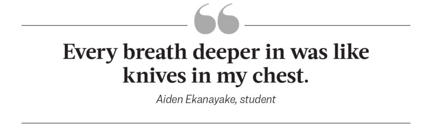 Every breath deeper in was like knives in my chest. - Aiden Ekanayake, student