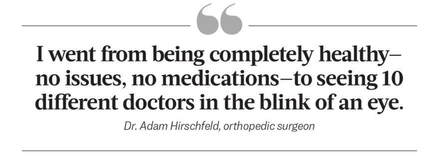 I went from being completely healthy-no issues, no medications-to seeing 10 different doctors in the blink of an eye. - Dr. Adam hirschfeld, orthopedic surgeon