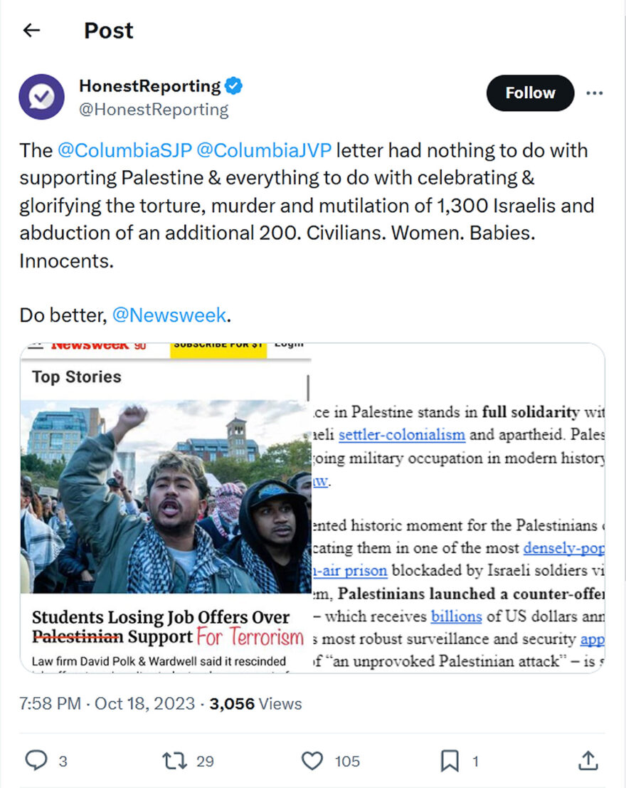 HonestReporting-tweet-18October2023-The @ColumbiaSJP @ColumbiaJVP letter had nothing to do with supporting Palestine & everything to do with celebrating & glorifying the torture, murder and mutilation of 1,300 Israelis and abduction of an additional 200. Civilians. Women. Babies. Innocents. Do better, @Newsweek