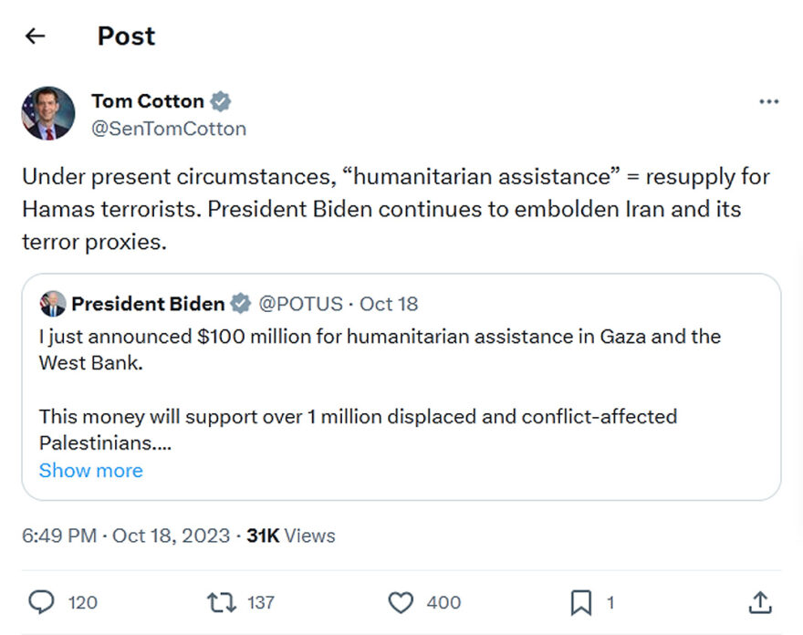 Tom Cotton-tweet-18October2023-Under present circumstances, “humanitarian assistance” = resupply for Hamas terrorists. President Biden continues to embolden Iran and its terror proxies.