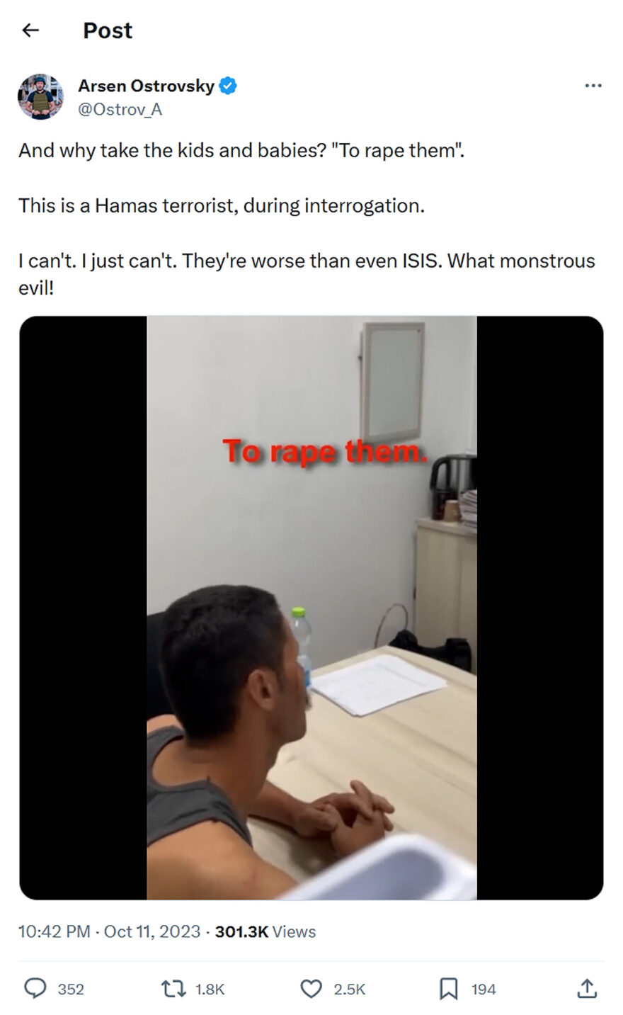 Arsen Ostrovsky-tweet-11October2023-And why take the kids and babies? "To rape them". This is a Hamas terrorist, during interrogation. I can't. I just can't. They're worse than even ISIS. What monstrous evil!