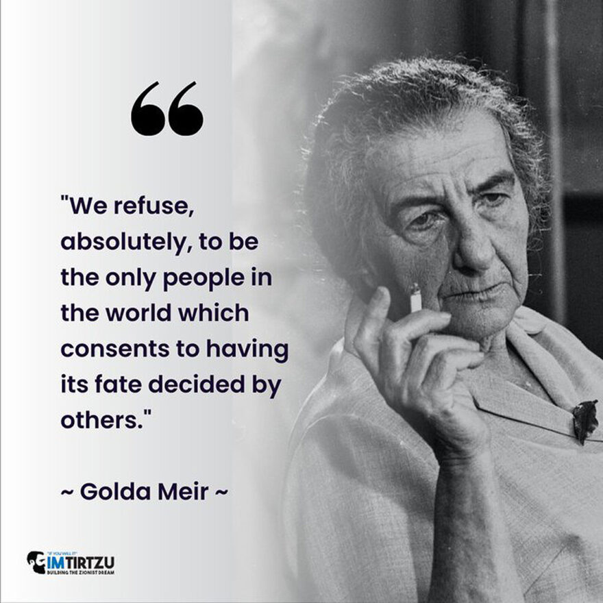 Golda Meir-"We refuse, absolutely, to be the only people in the world which consents to having its fate decided by others."